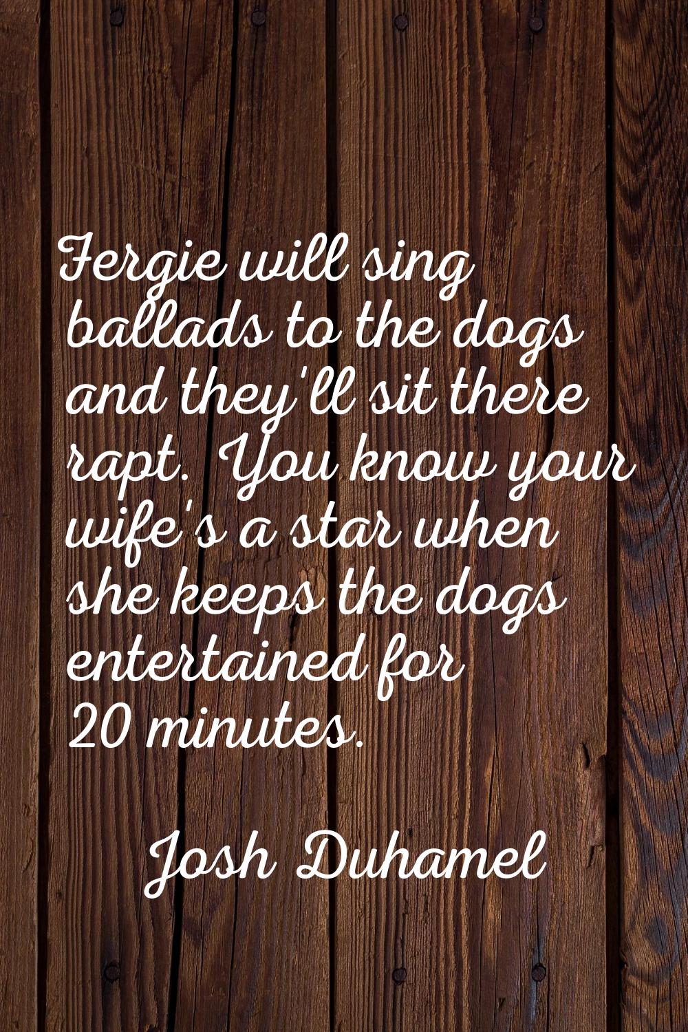 Fergie will sing ballads to the dogs and they'll sit there rapt. You know your wife's a star when s