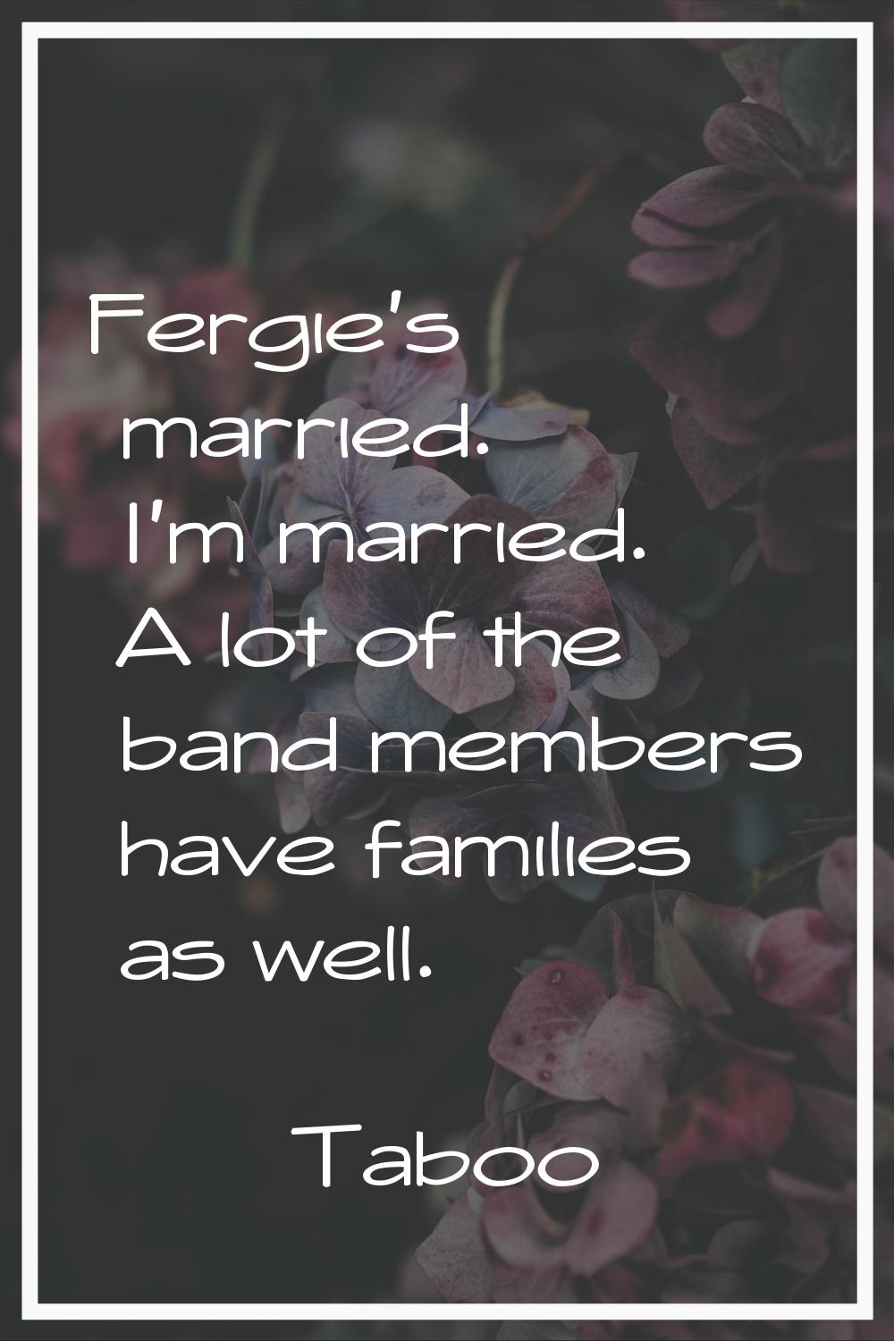 Fergie's married. I'm married. A lot of the band members have families as well.