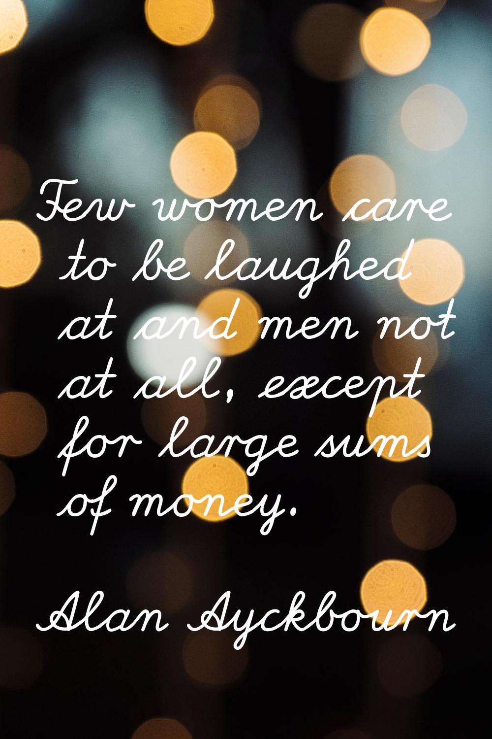 Few women care to be laughed at and men not at all, except for large sums of money.