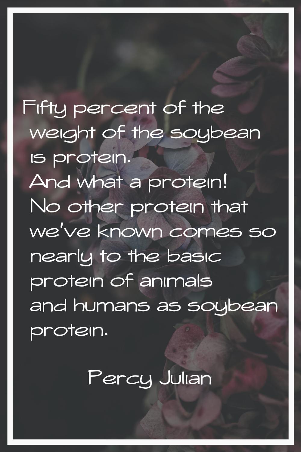Fifty percent of the weight of the soybean is protein. And what a protein! No other protein that we