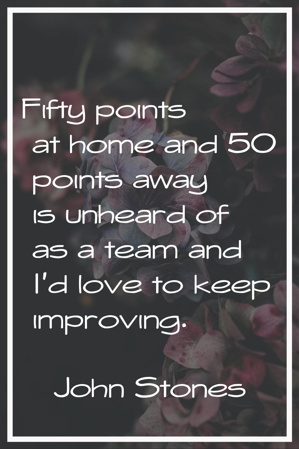 Fifty points at home and 50 points away is unheard of as a team and I'd love to keep improving.