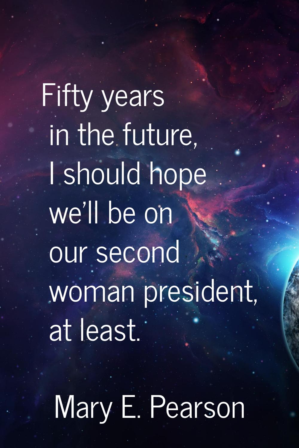 Fifty years in the future, I should hope we'll be on our second woman president, at least.