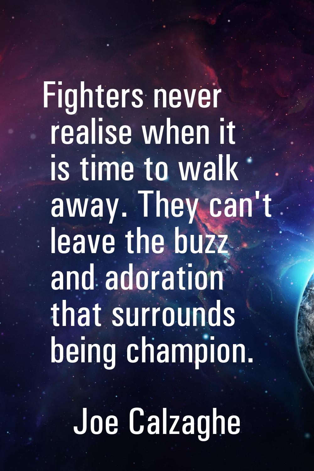 Fighters never realise when it is time to walk away. They can't leave the buzz and adoration that s
