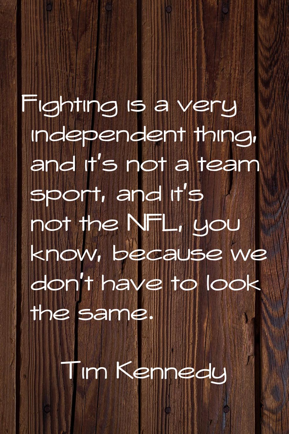 Fighting is a very independent thing, and it's not a team sport, and it's not the NFL, you know, be