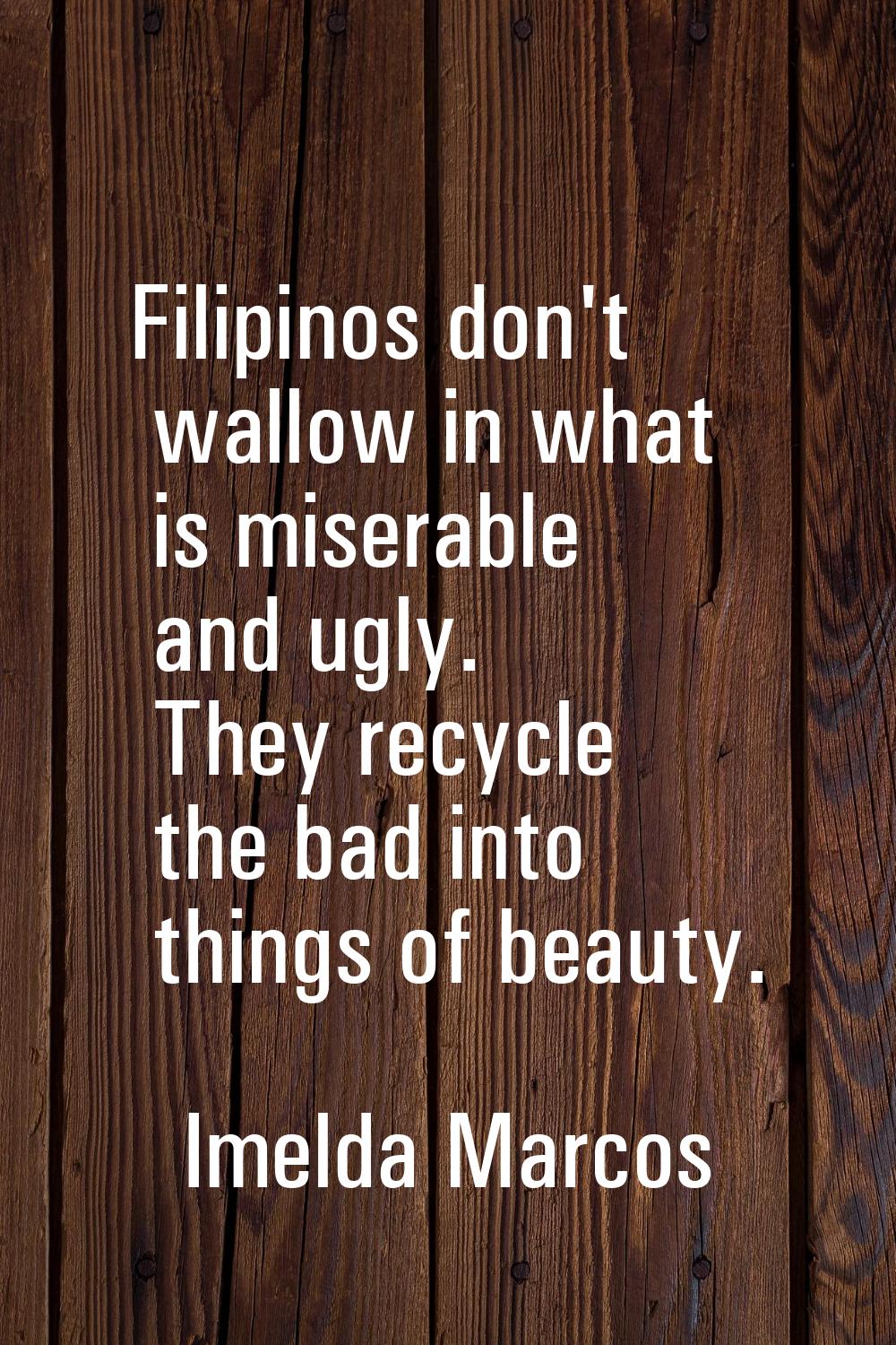 Filipinos don't wallow in what is miserable and ugly. They recycle the bad into things of beauty.