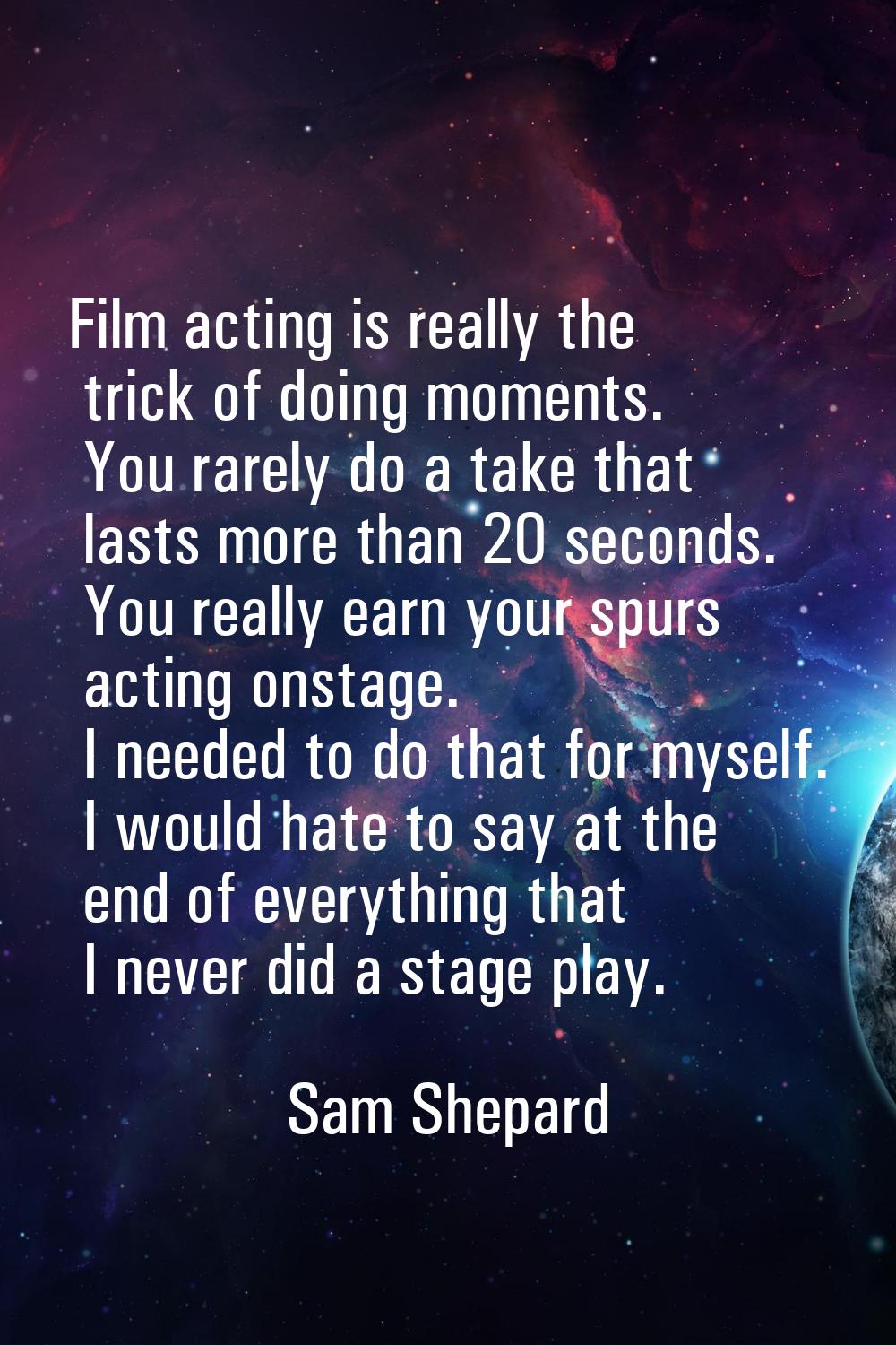 Film acting is really the trick of doing moments. You rarely do a take that lasts more than 20 seco