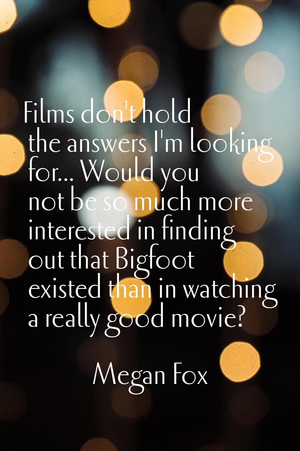 Films don't hold the answers I'm looking for... Would you not be so much more interested in finding