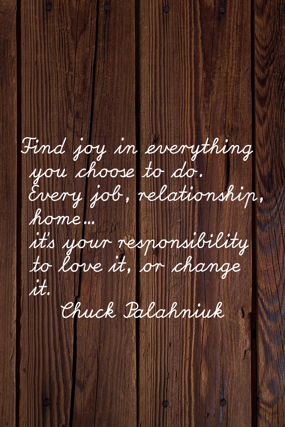 Find joy in everything you choose to do. Every job, relationship, home... it's your responsibility 