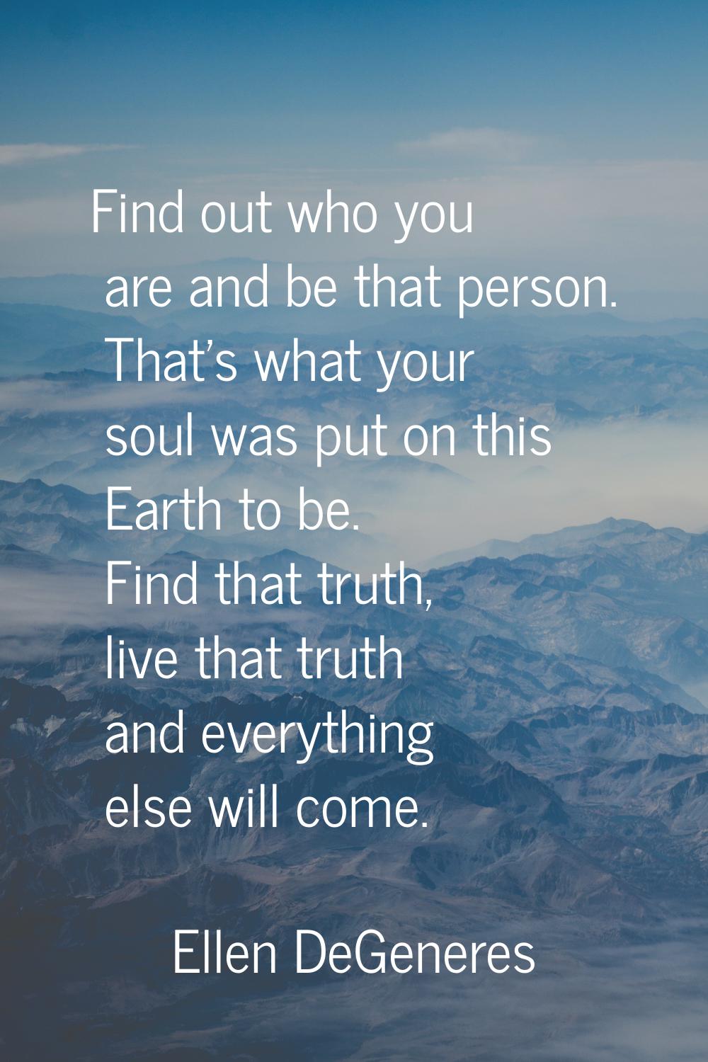 Find out who you are and be that person. That's what your soul was put on this Earth to be. Find th