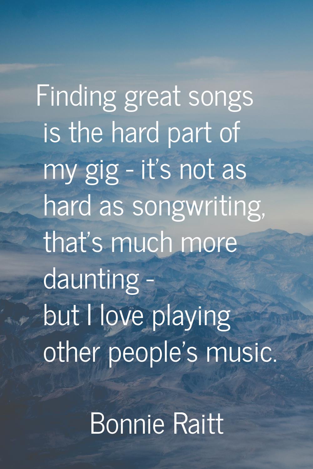Finding great songs is the hard part of my gig - it's not as hard as songwriting, that's much more 