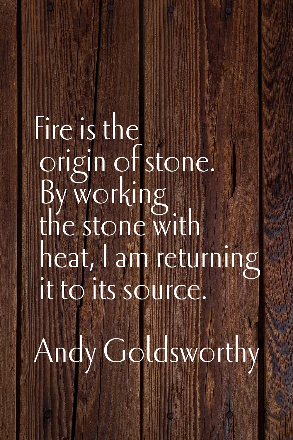 Fire is the origin of stone. By working the stone with heat, I am returning it to its source.