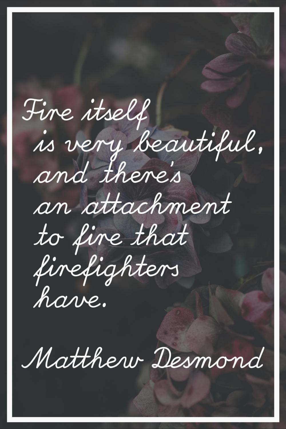 Fire itself is very beautiful, and there's an attachment to fire that firefighters have.