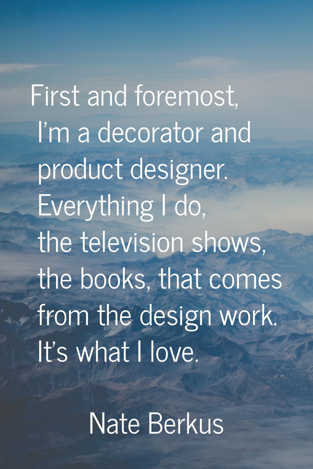 First and foremost, I'm a decorator and product designer. Everything I do, the television shows, th