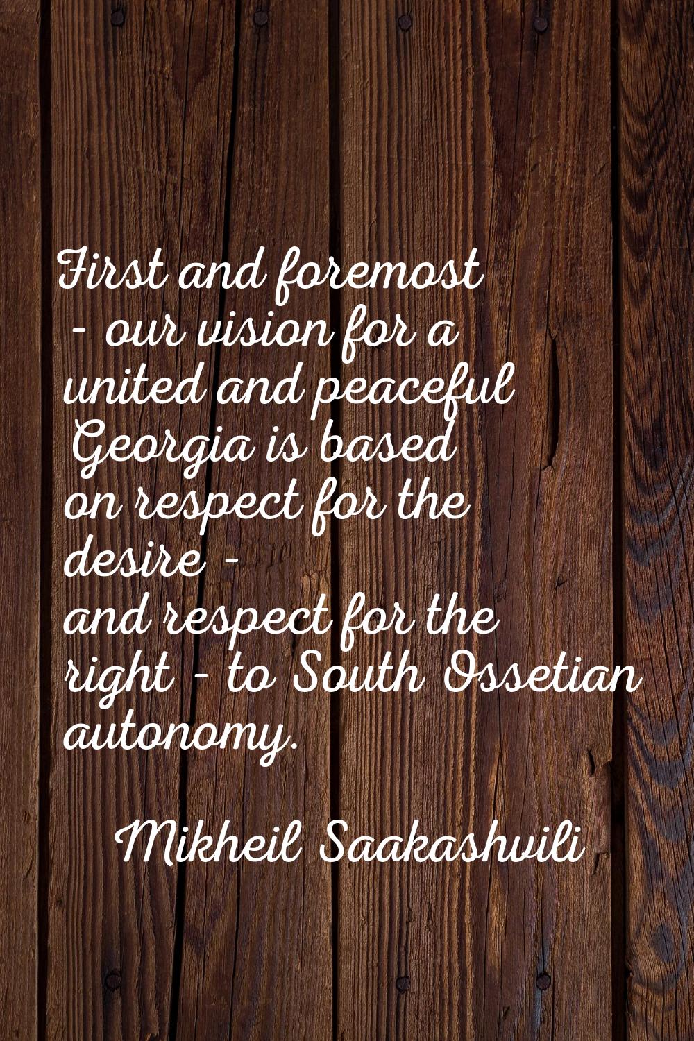 First and foremost - our vision for a united and peaceful Georgia is based on respect for the desir