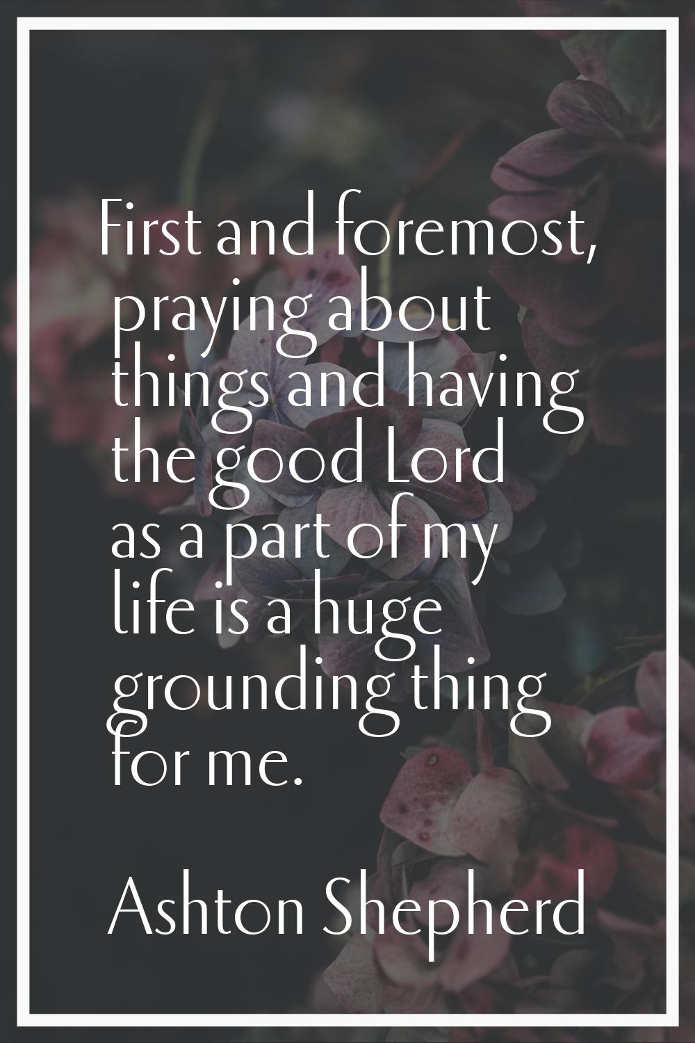 First and foremost, praying about things and having the good Lord as a part of my life is a huge gr