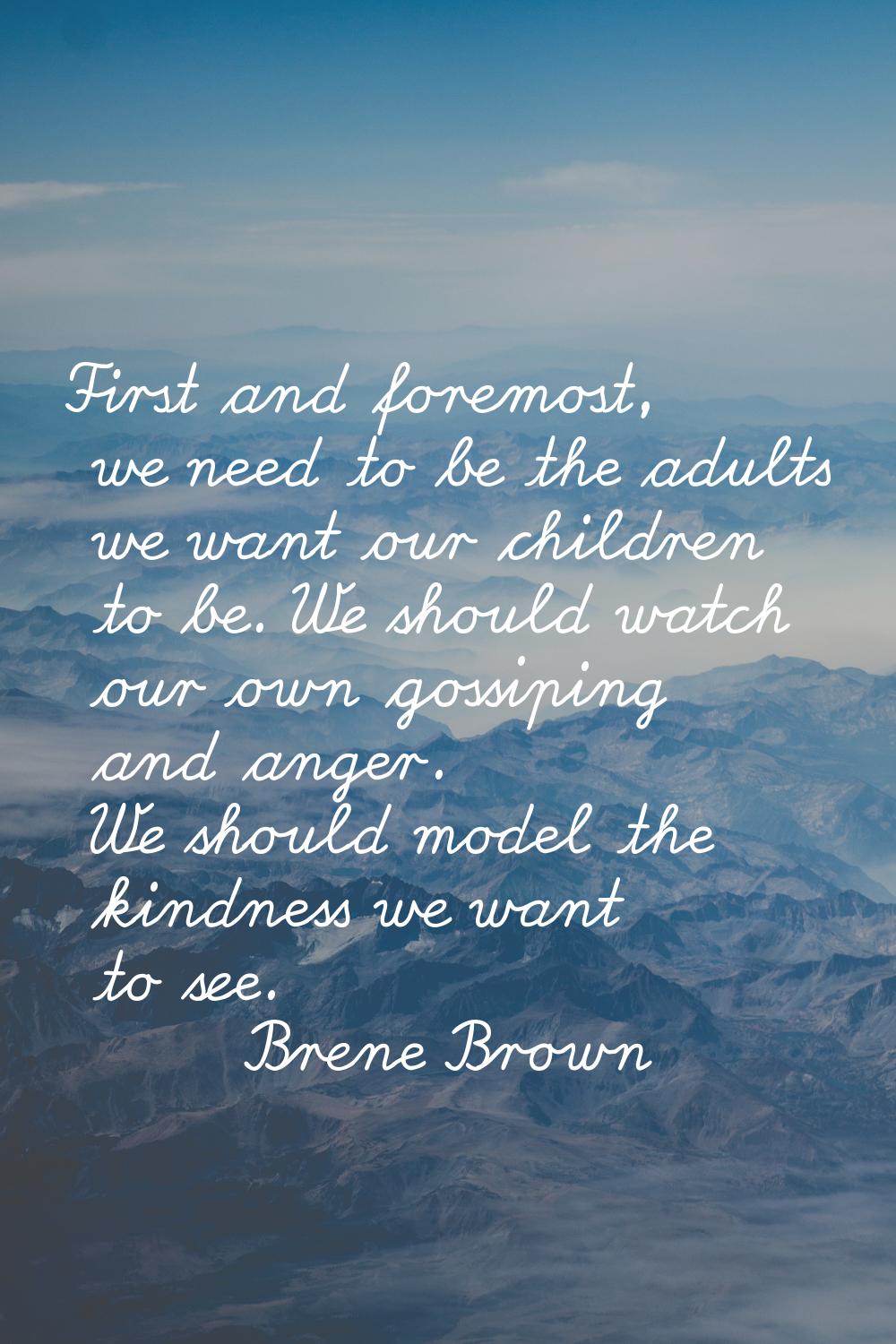 First and foremost, we need to be the adults we want our children to be. We should watch our own go