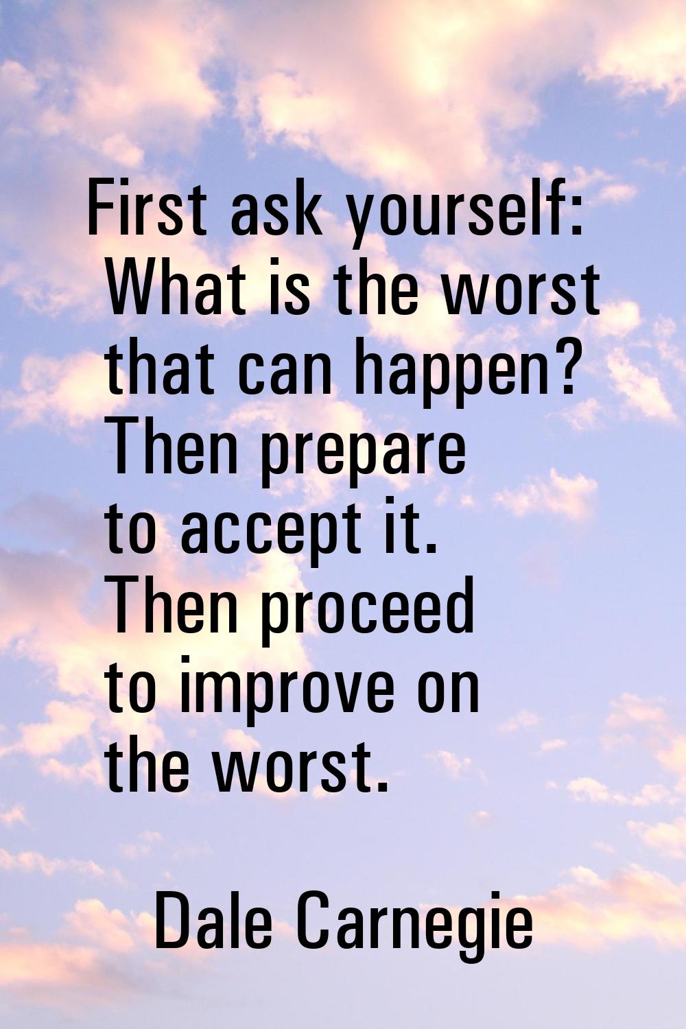 First ask yourself: What is the worst that can happen? Then prepare to accept it. Then proceed to i