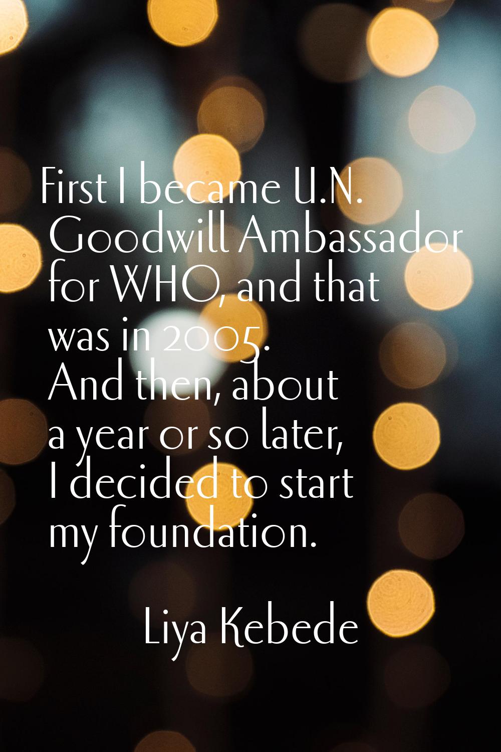 First I became U.N. Goodwill Ambassador for WHO, and that was in 2005. And then, about a year or so