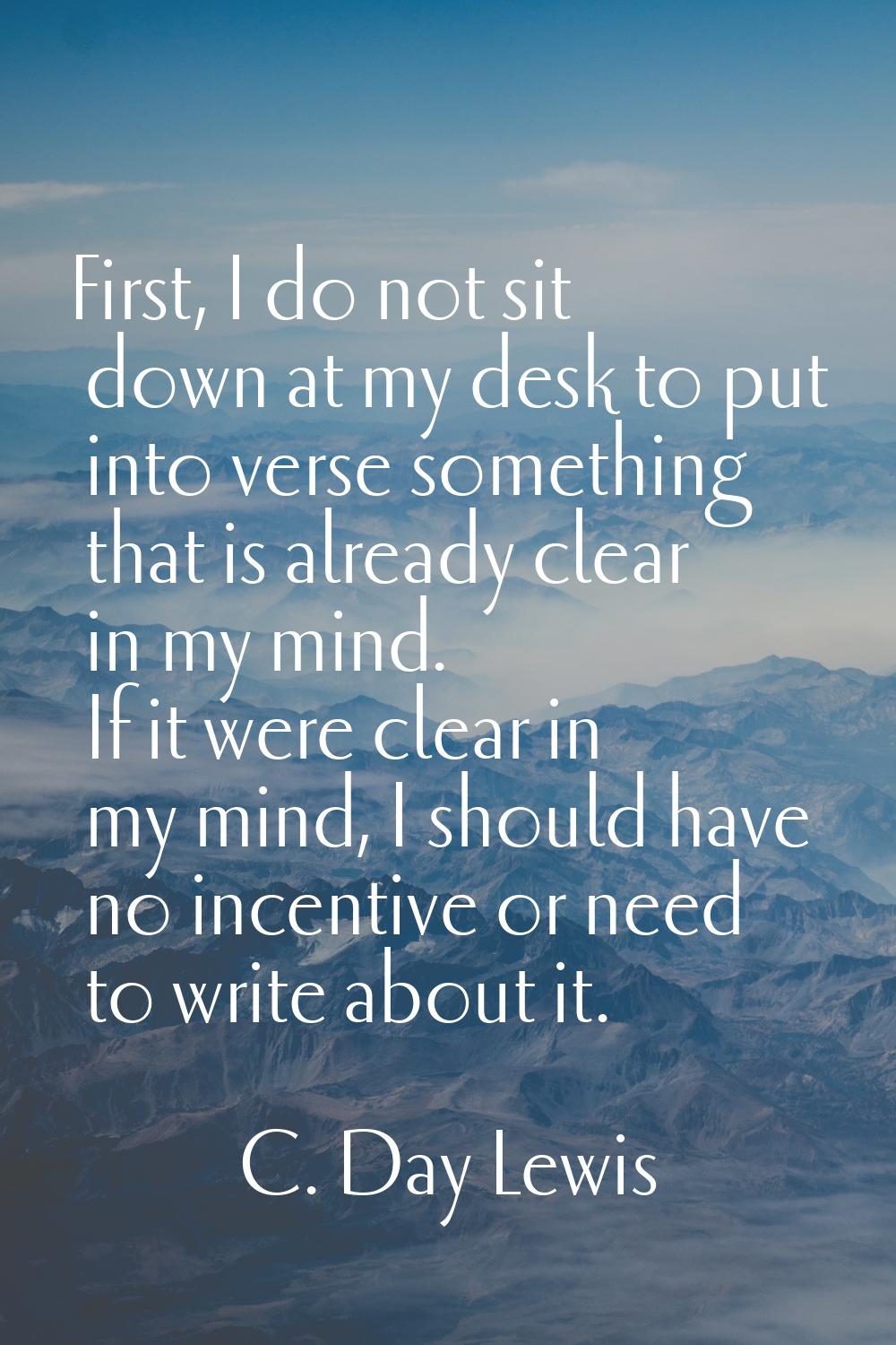 First, I do not sit down at my desk to put into verse something that is already clear in my mind. I