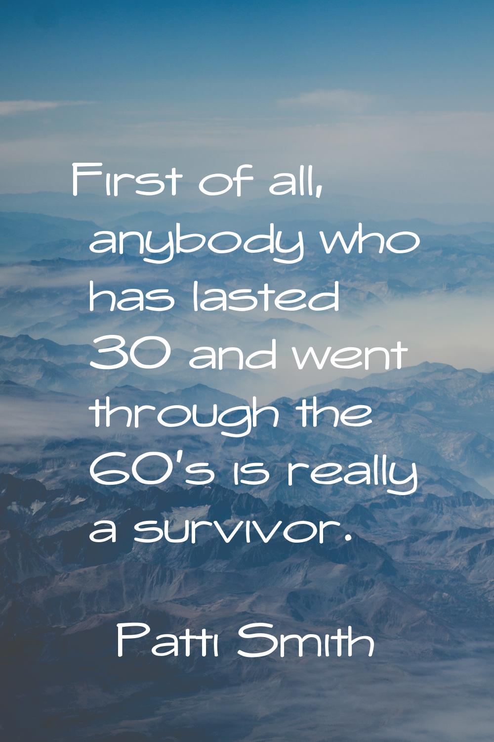 First of all, anybody who has lasted 30 and went through the 60's is really a survivor.