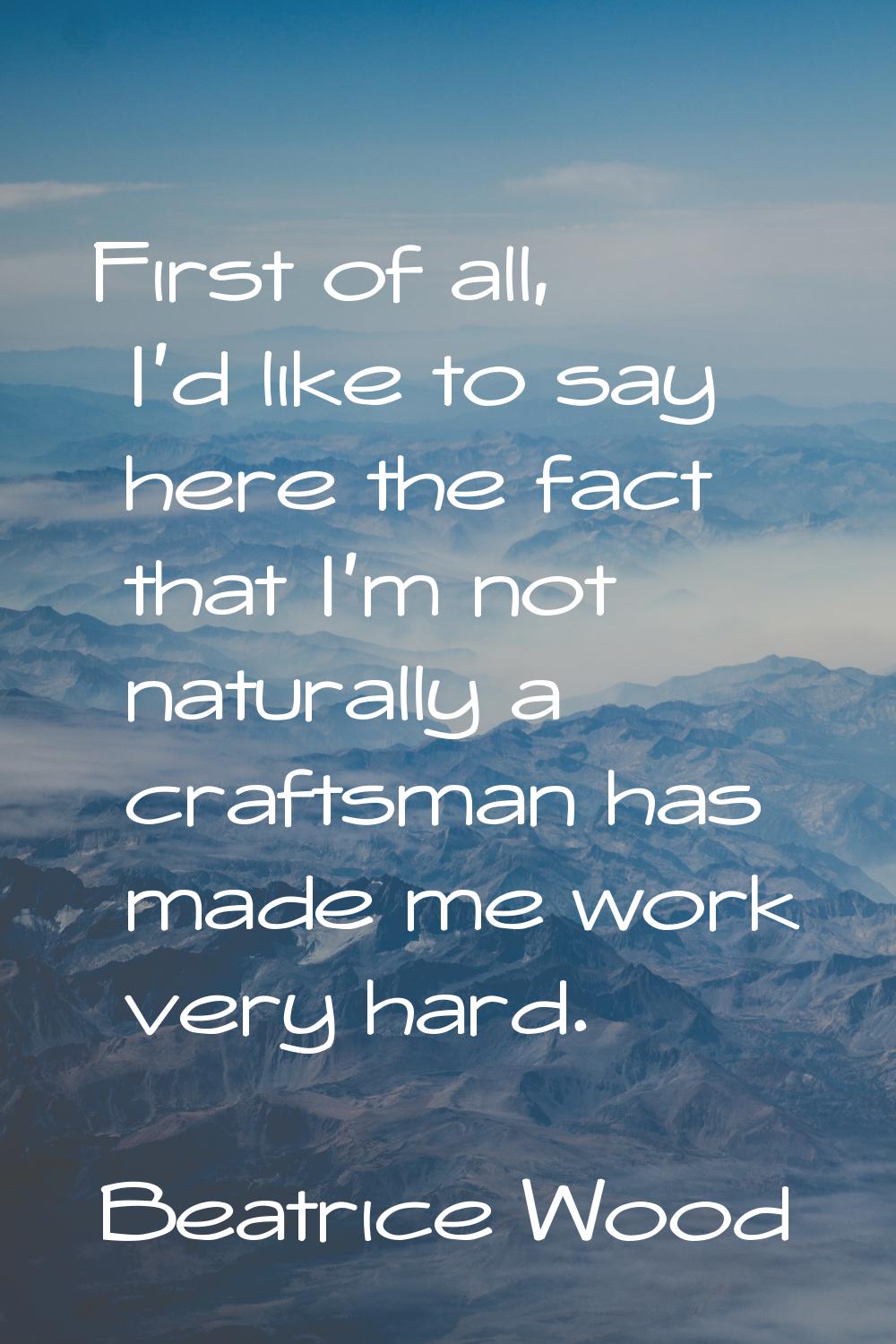 First of all, I'd like to say here the fact that I'm not naturally a craftsman has made me work ver