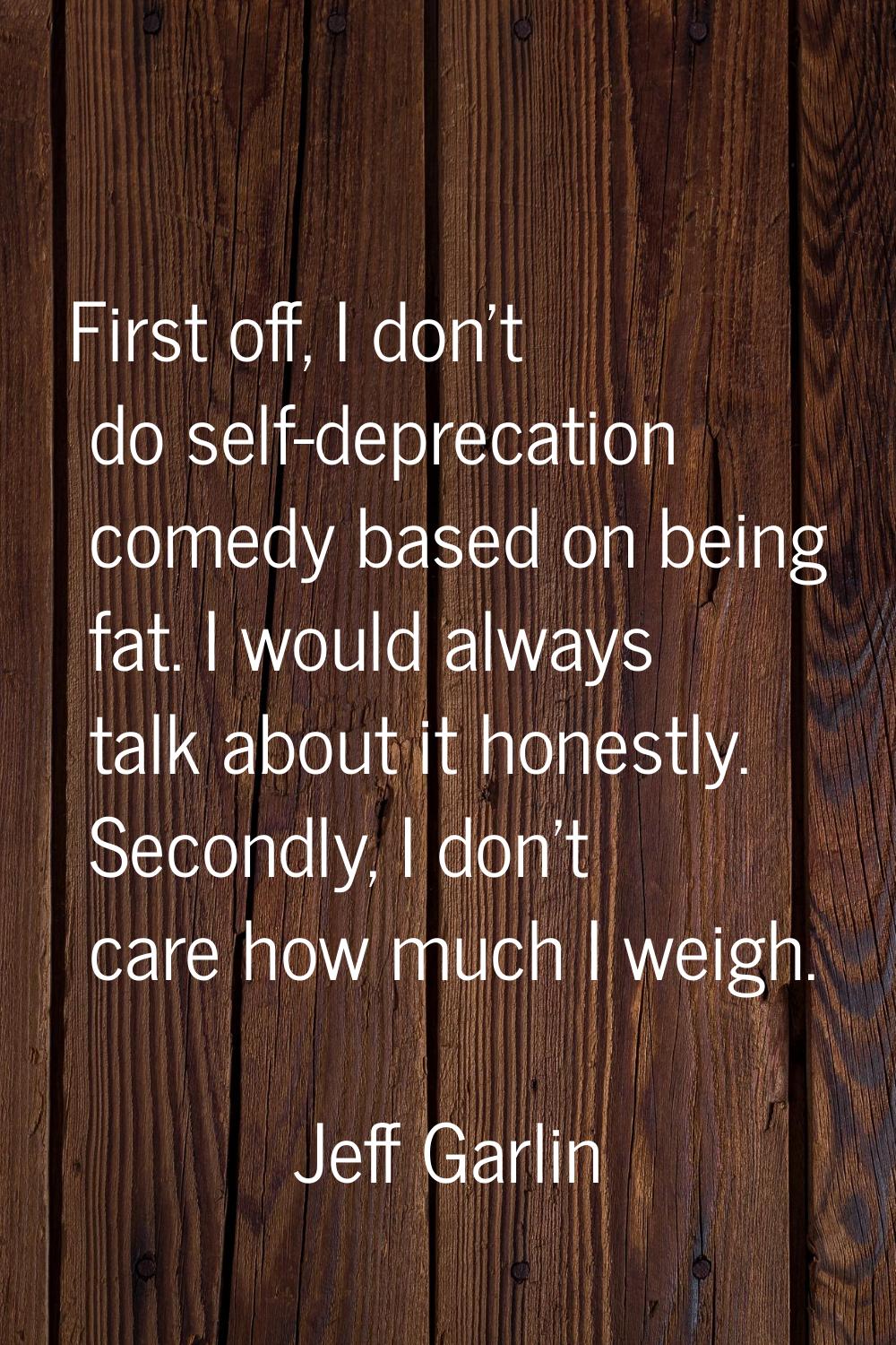First off, I don't do self-deprecation comedy based on being fat. I would always talk about it hone