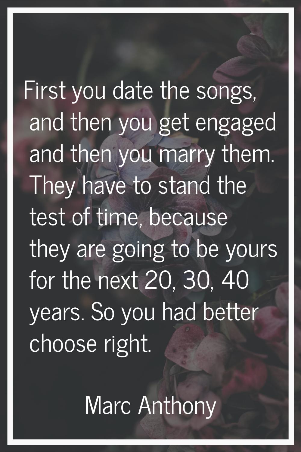 First you date the songs, and then you get engaged and then you marry them. They have to stand the 