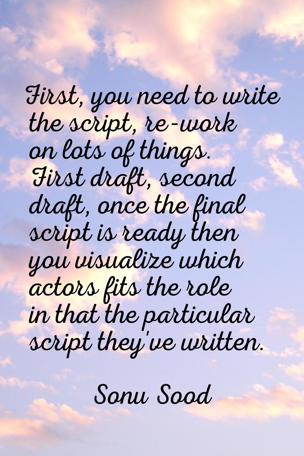 First, you need to write the script, re-work on lots of things. First draft, second draft, once the