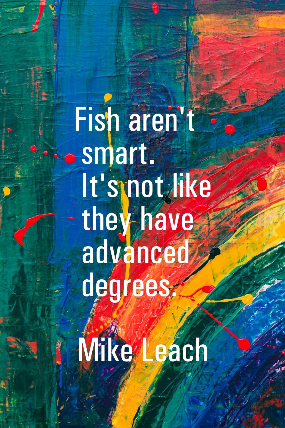 Fish aren't smart. It's not like they have advanced degrees.
