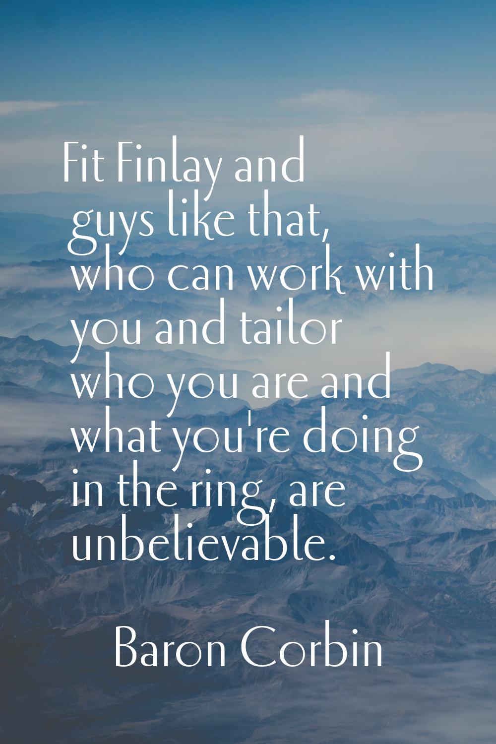 Fit Finlay and guys like that, who can work with you and tailor who you are and what you're doing i