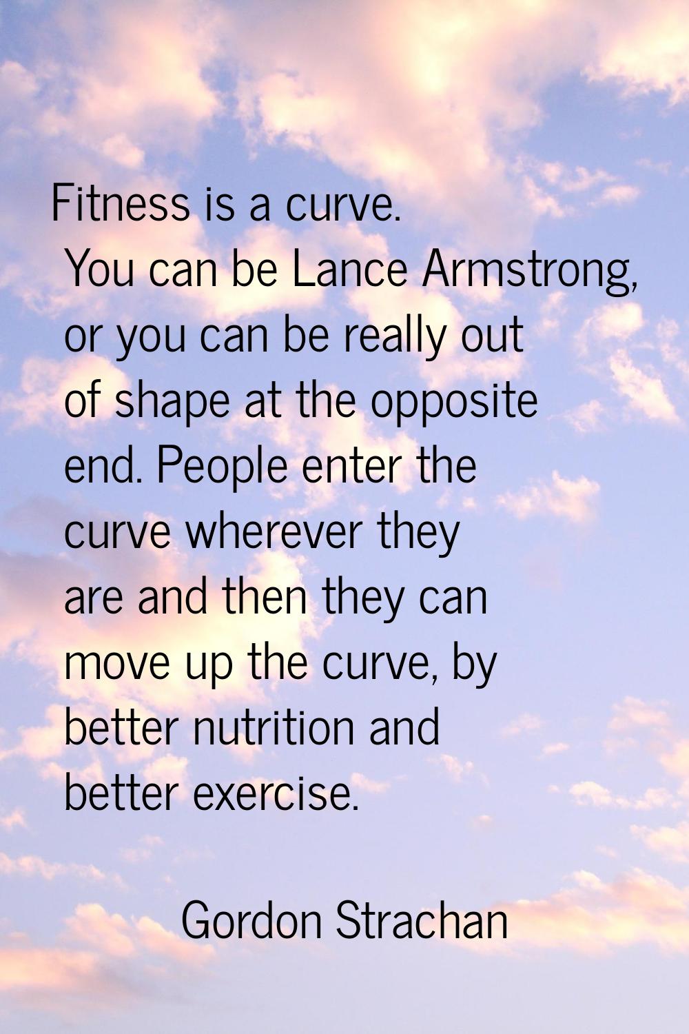 Fitness is a curve. You can be Lance Armstrong, or you can be really out of shape at the opposite e