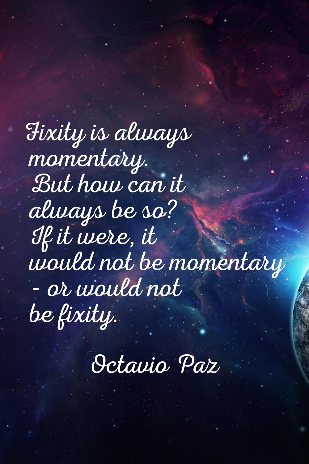 Fixity is always momentary. But how can it always be so? If it were, it would not be momentary - or
