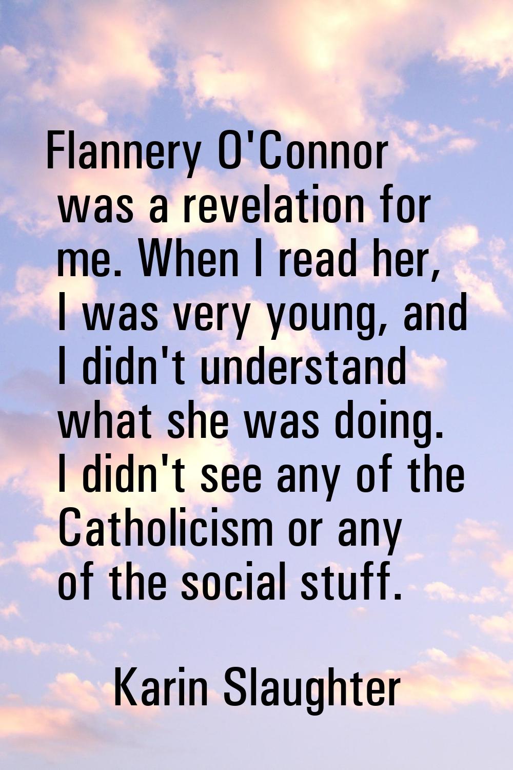 Flannery O'Connor was a revelation for me. When I read her, I was very young, and I didn't understa