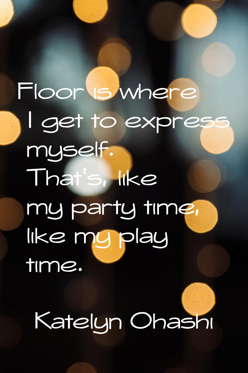 Floor is where I get to express myself. That's, like my party time, like my play time.