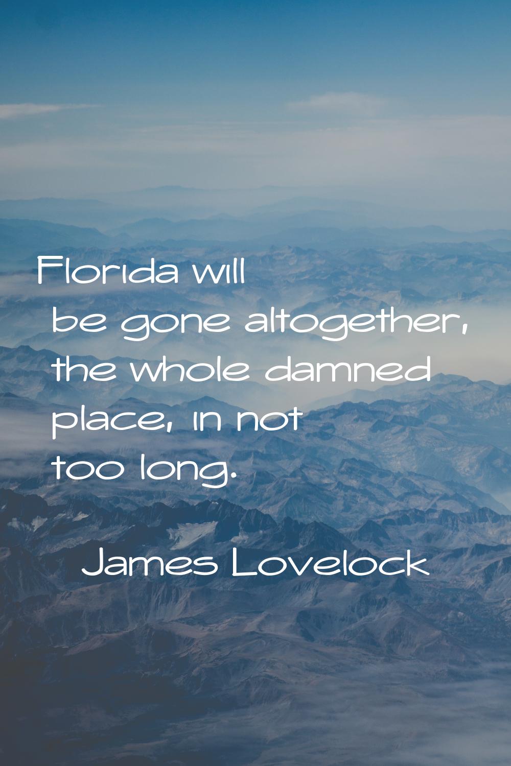 Florida will be gone altogether, the whole damned place, in not too long.