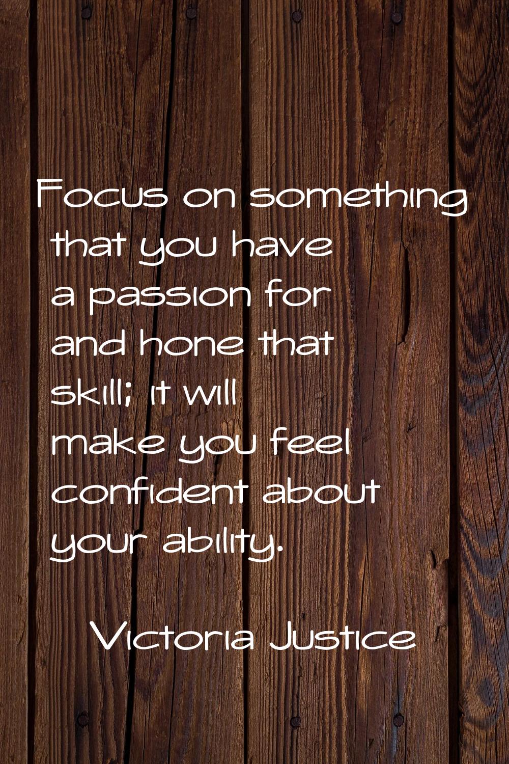 Focus on something that you have a passion for and hone that skill; it will make you feel confident