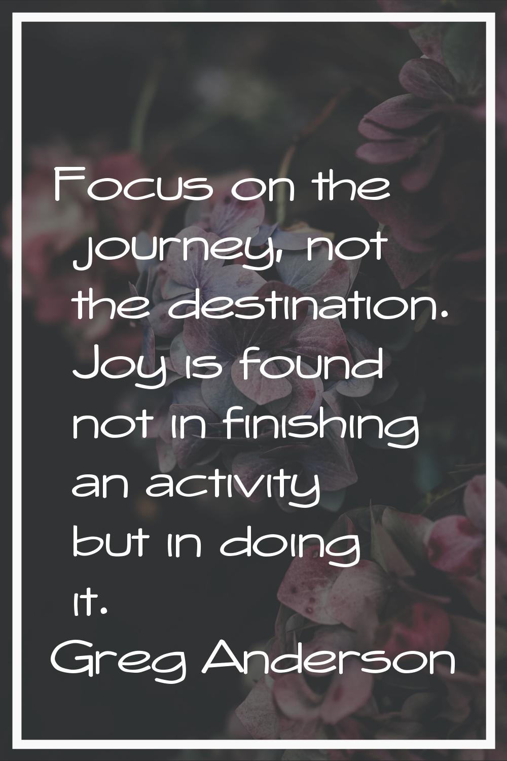 Focus on the journey, not the destination. Joy is found not in finishing an activity but in doing i