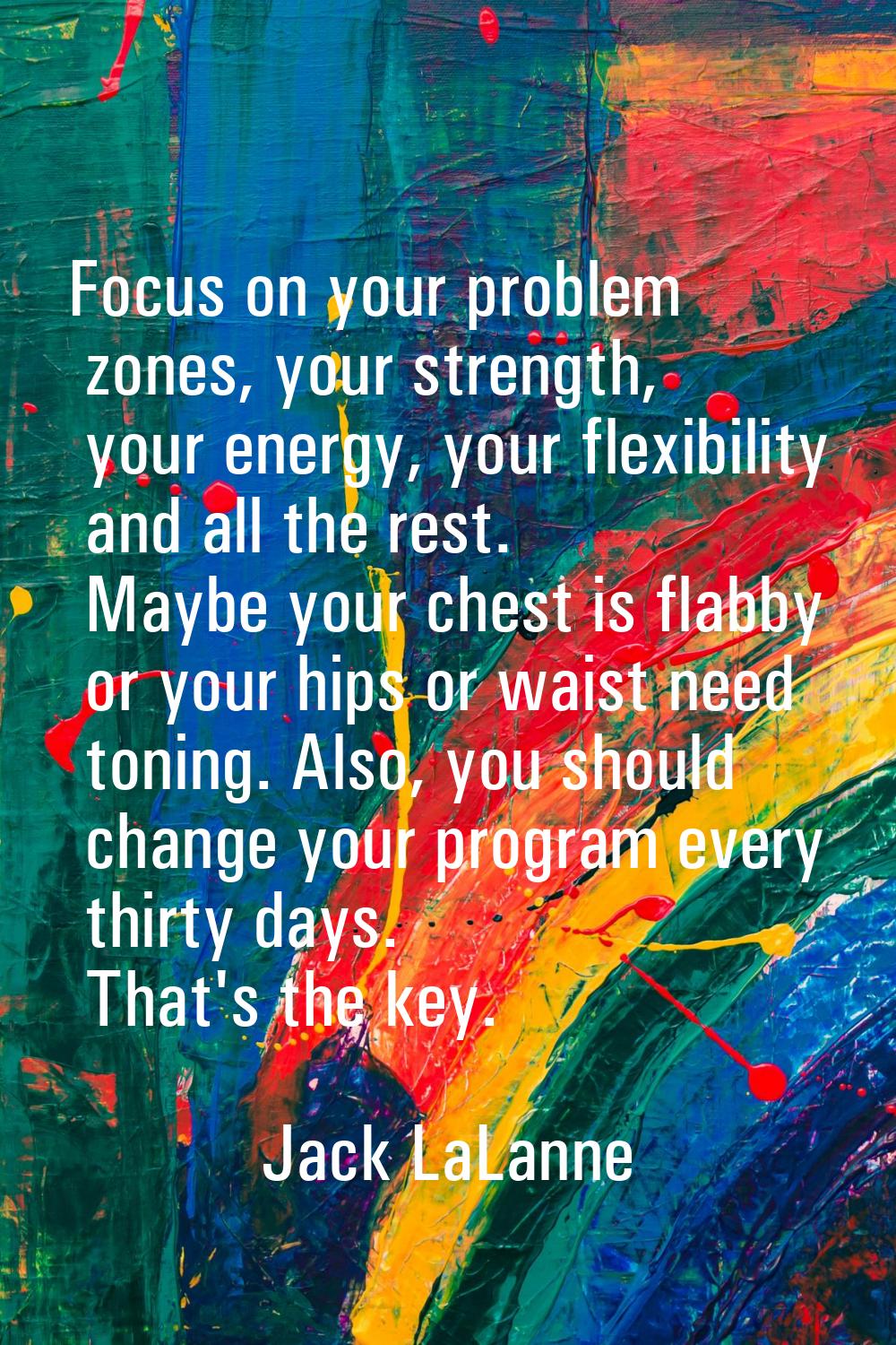 Focus on your problem zones, your strength, your energy, your flexibility and all the rest. Maybe y