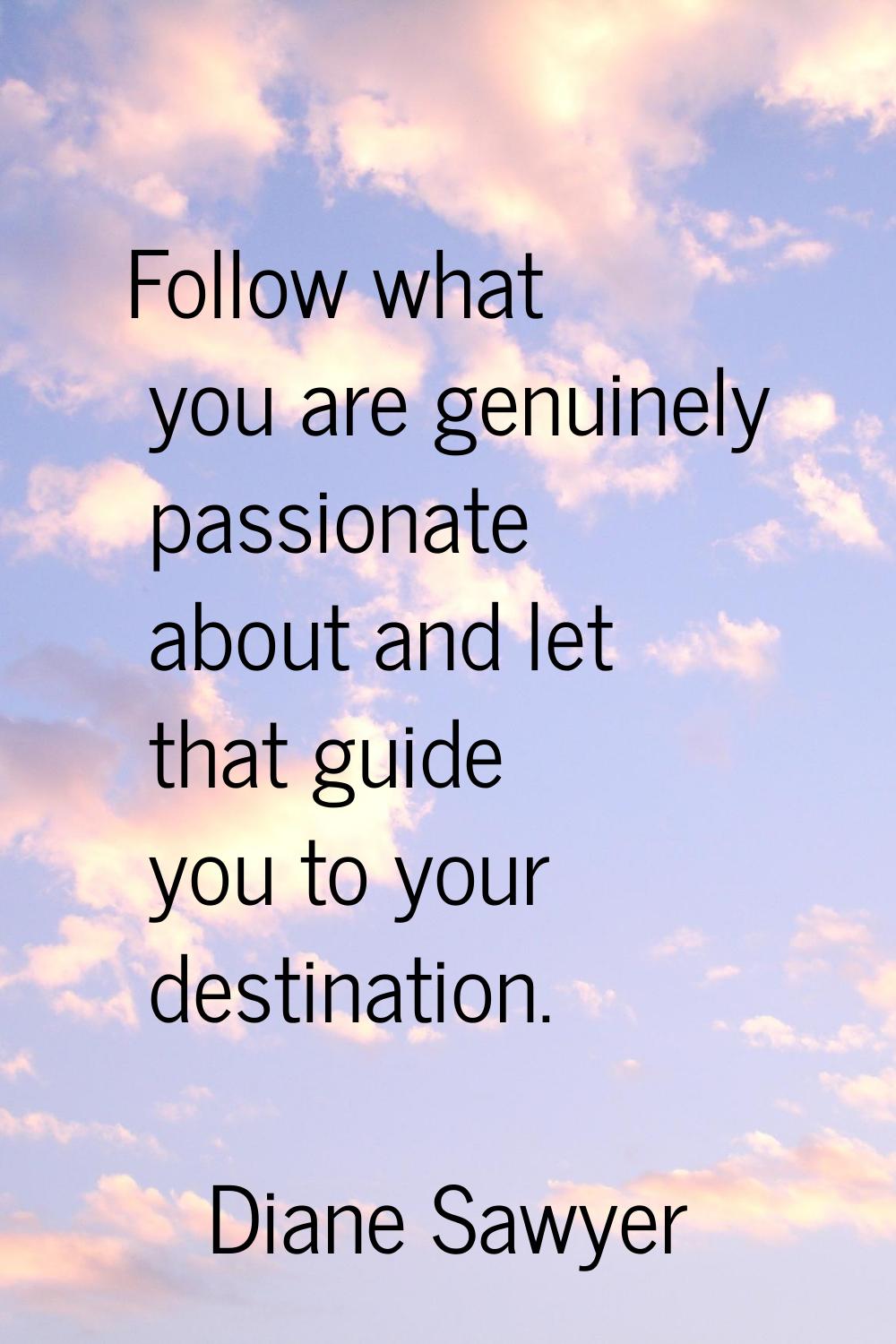 Follow what you are genuinely passionate about and let that guide you to your destination.