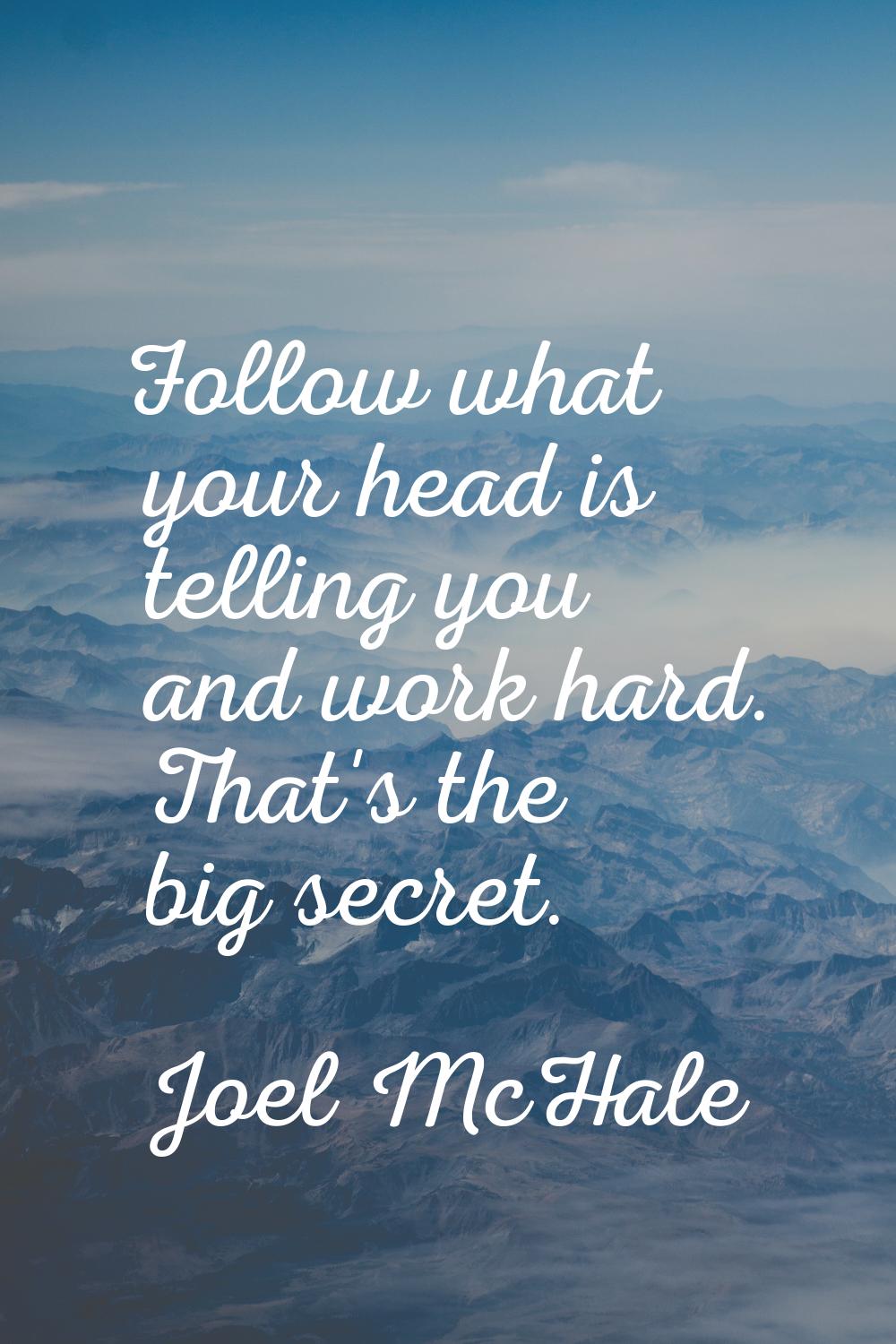 Follow what your head is telling you and work hard. That's the big secret.