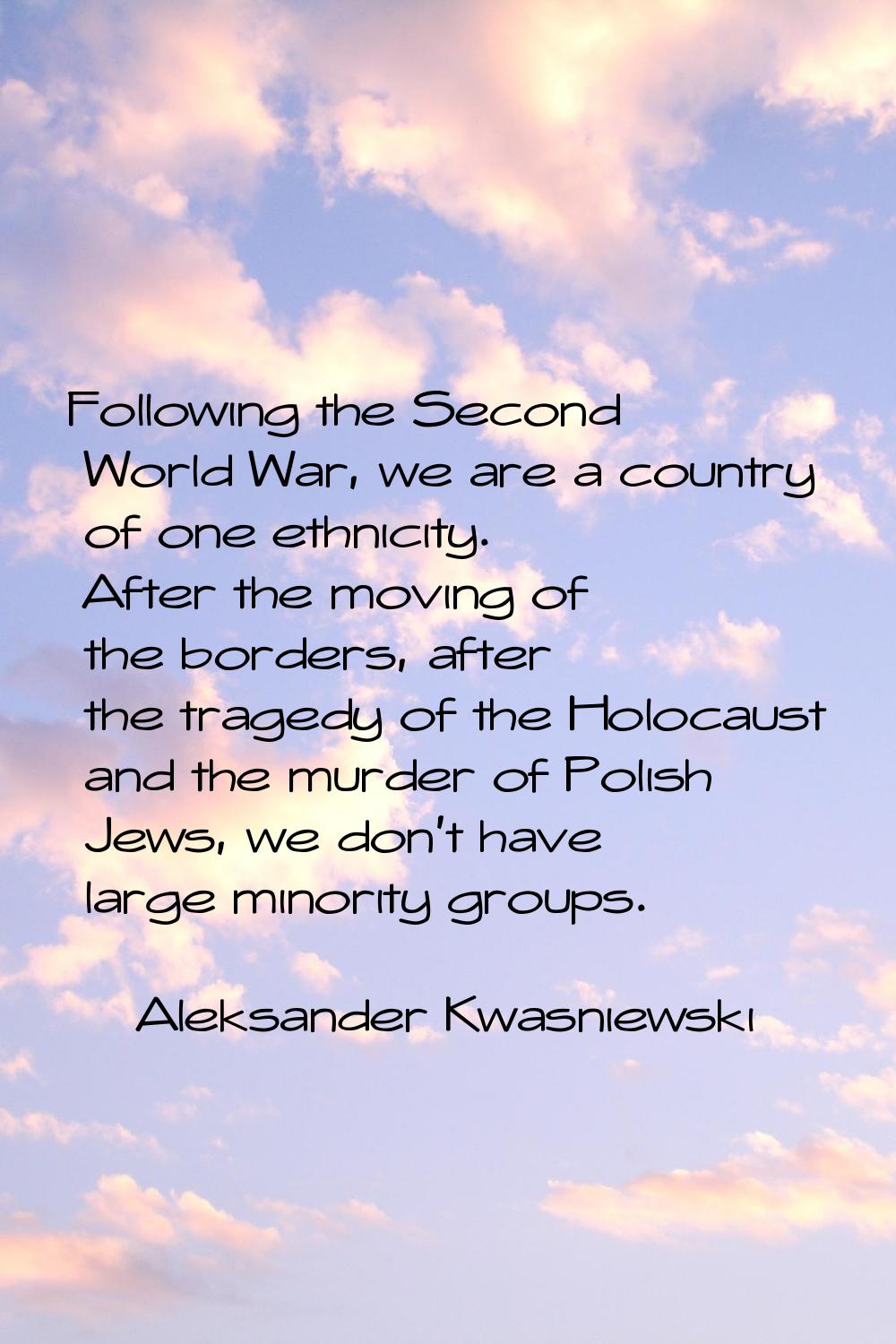 Following the Second World War, we are a country of one ethnicity. After the moving of the borders,