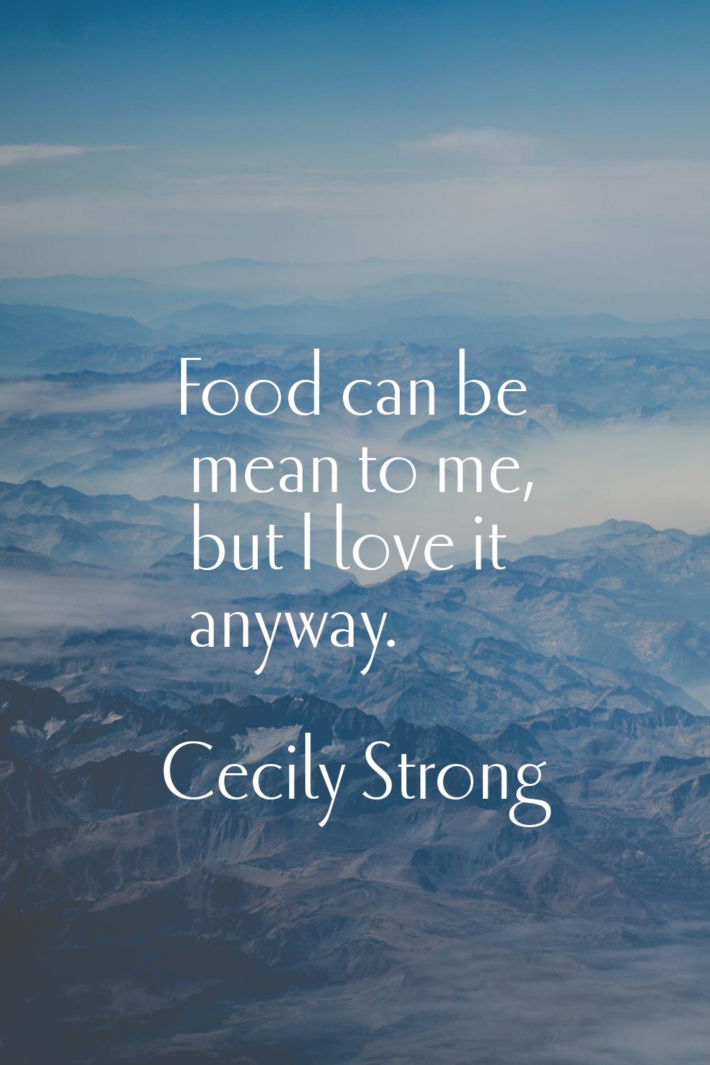 Food can be mean to me, but I love it anyway.