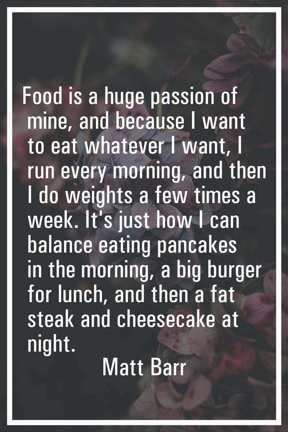 Food is a huge passion of mine, and because I want to eat whatever I want, I run every morning, and