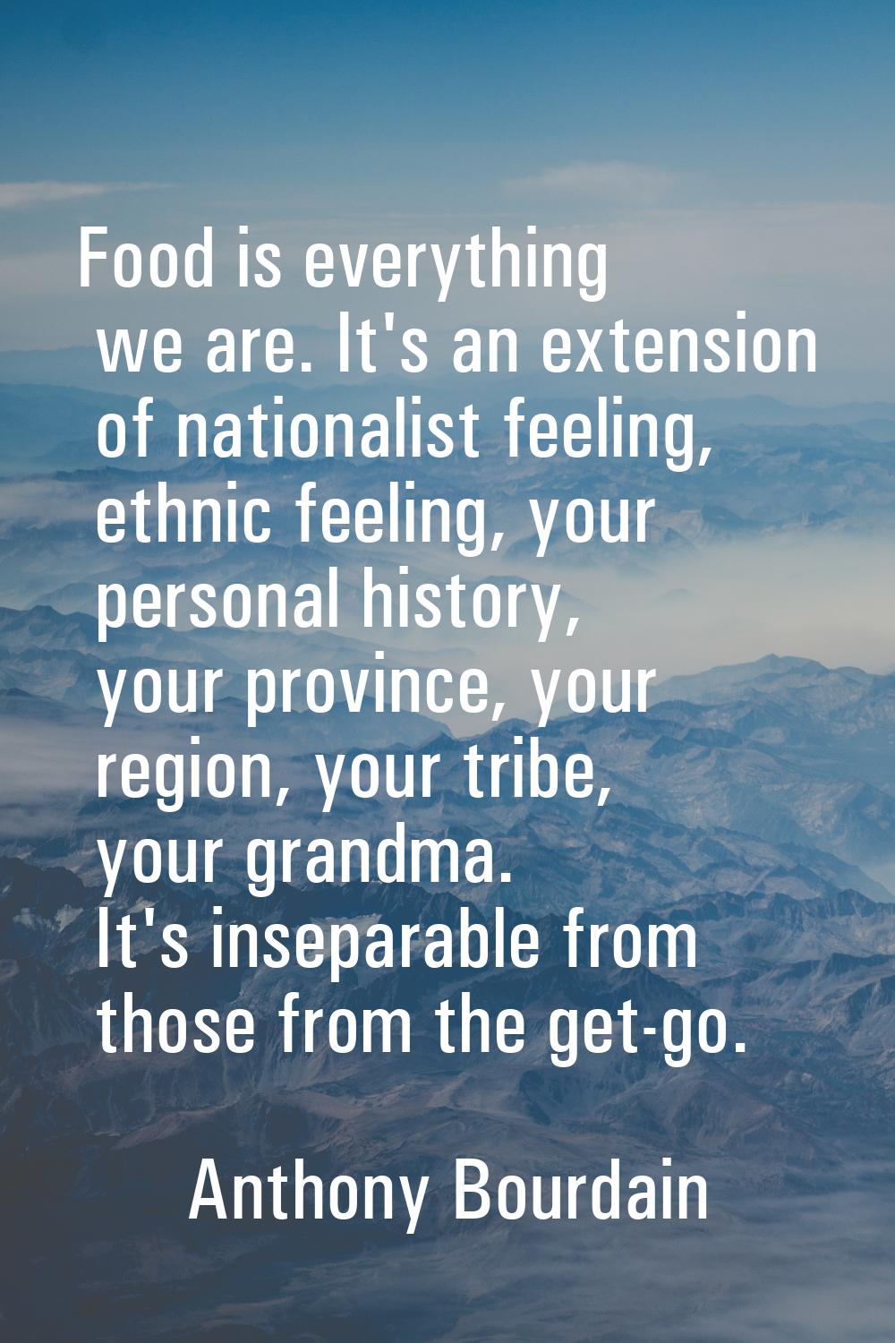Food is everything we are. It's an extension of nationalist feeling, ethnic feeling, your personal 