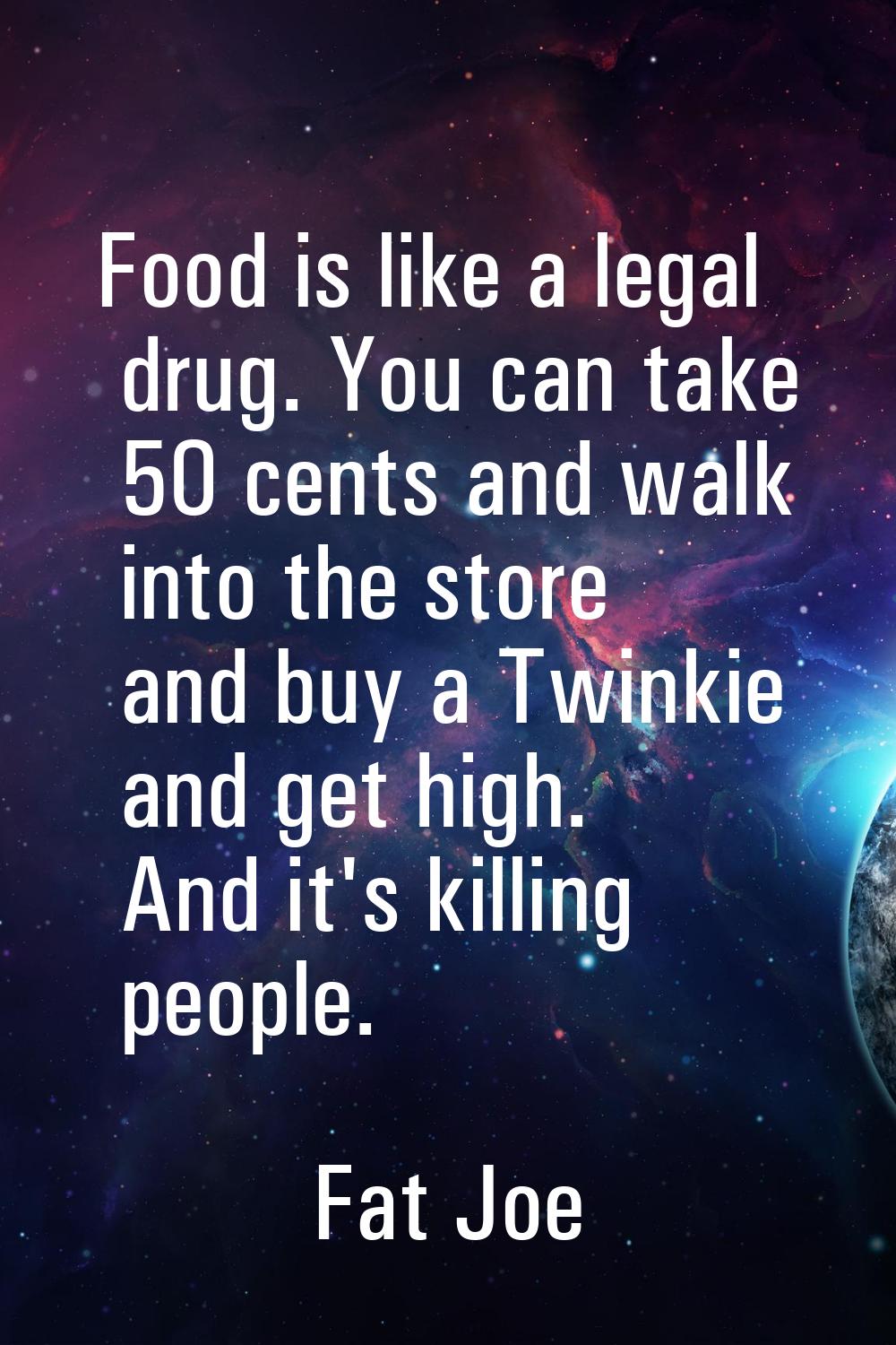 Food is like a legal drug. You can take 50 cents and walk into the store and buy a Twinkie and get 