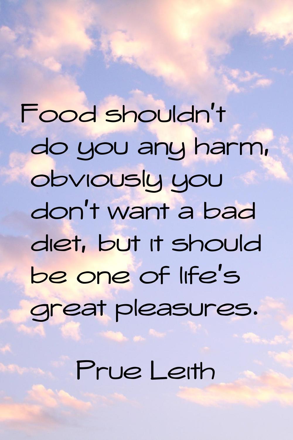 Food shouldn't do you any harm, obviously you don't want a bad diet, but it should be one of life's