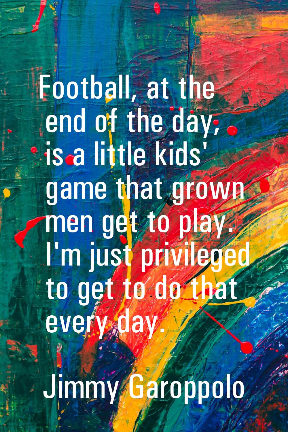 Football, at the end of the day, is a little kids' game that grown men get to play. I'm just privil