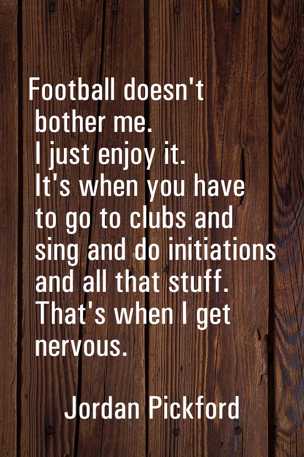 Football doesn't bother me. I just enjoy it. It's when you have to go to clubs and sing and do init