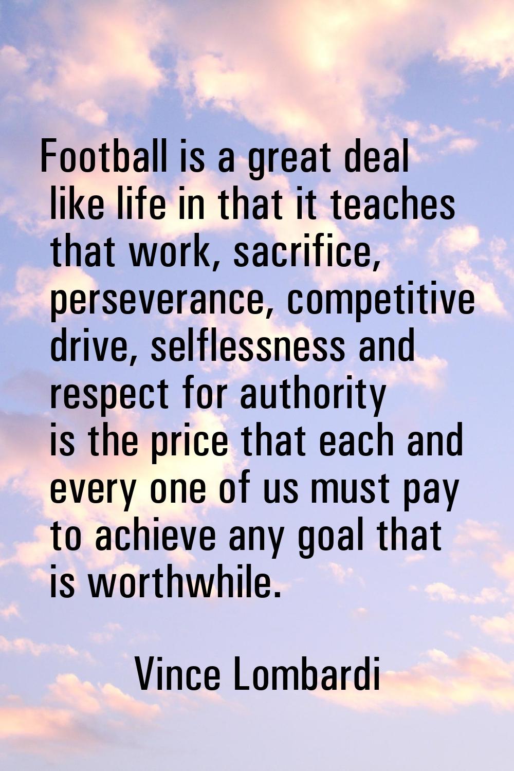 Football is a great deal like life in that it teaches that work, sacrifice, perseverance, competiti