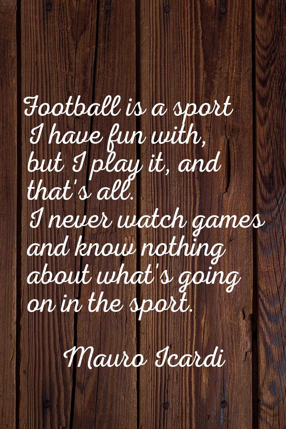Football is a sport I have fun with, but I play it, and that's all. I never watch games and know no